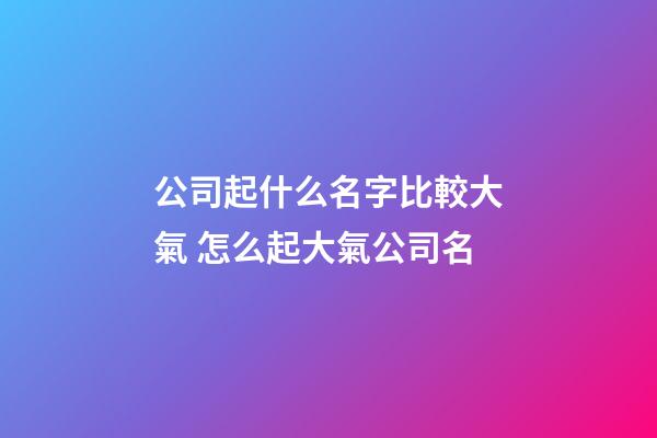 公司起什么名字比較大氣 怎么起大氣公司名-第1張-公司起名-玄機派